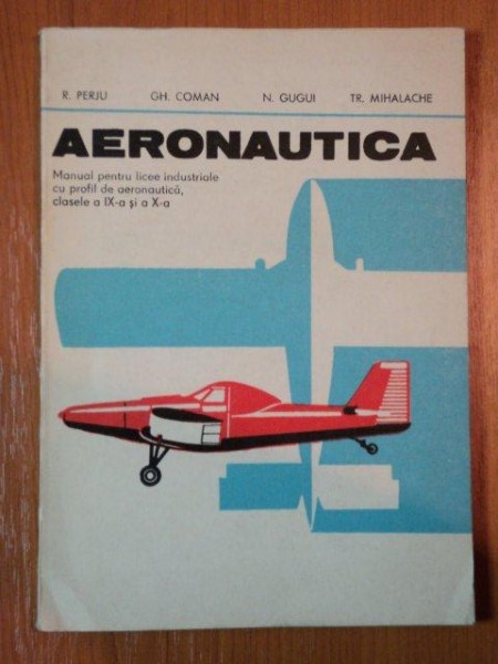 AERONAUTICA, MANUAL PENTRU LICEELE INDUSTRIALE CU PROFIL DE AERONAUTICA CLASELE A IX A SI A X A de R. PERJU GH. COMAN, N. GUGUI SI TR. MIHALACHE