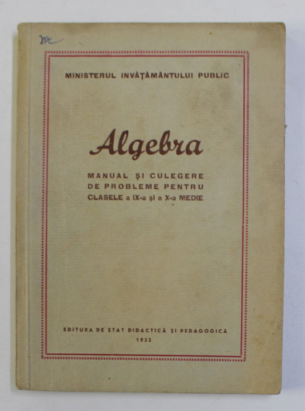 ALGEBRA - MANUAL SI CULEGERE DE PROBLEME PENTRU CLASELE A IX -A SI A X-A MEDIE , 1952