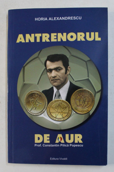 ANTRENORUL DE AUR - PROF . CONSTANTIN PILICA POPESCU , de HORIA ALEXANDRESCU , 2017