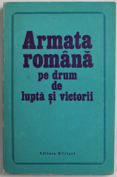 ARMATA ROMANA PE DRUM DE LUPTA SI VICTORII de CONSTANTIN NICOLAE si PETRE ILIE , 1973