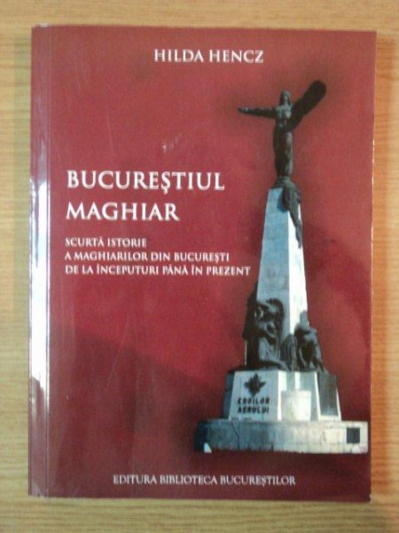 BUCURESTIUL MAGHIAR . SCURTA ISTORIE A MAGHIARILOR DIN BUCURESTI DE LA INCEPUTURI PANA IN PREZENT  de HILDA HENCZ , 2011