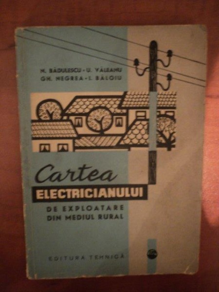CARTEA ELECTRICIANULUI DE  EXPLOATARE DIN MEDIUL RURAL de N. BADULESCU , U. VALEANU , GH. NEGREA , I. BALOIU , Bucuresti 1964