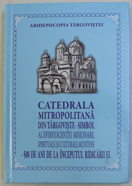 CATEDRALA MITROPOLITANA DIN TARGOVISTE - SIMBOL AL EFERVESCENTEI MISIONARE , SPIRITUALE SI CULTURALE MUNTENE . 500 DE ANI DE LA INCEPUTUL RIDICARII EI , 2017