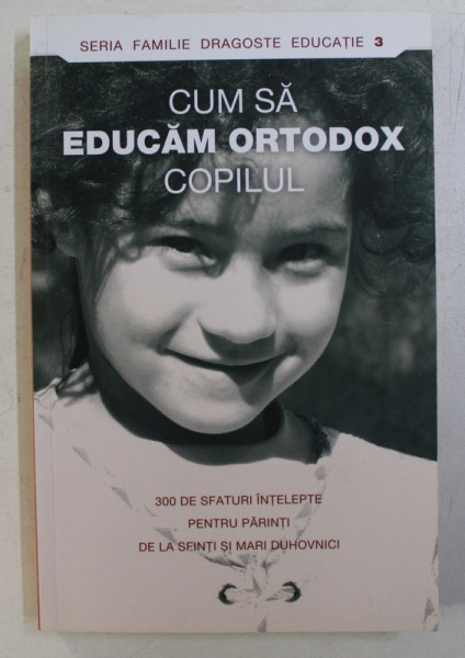 CUM SA EDUCAM ORTODOX COPILUL . 300 SFATURI INTELEPTE PENTRU PARINTI DE LA SFINTI SI MARI DUHOVNICI , 2007 * PREZINTA INSEMNARI