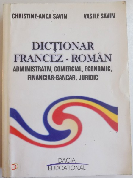 DICTIONAR FRANCEZ-ROMAN ADMNISTRATIV , COMERCIAL , ECONOMIC , FINANCIAR-BANCAR , JURIDIC de CHRISTINE ANCA SAVIN , VASILE SAVIN , 2011