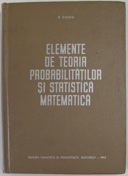 ELEMENTE DE TEORIA PROBABILITATILOR SI STATISTICA MATEMATICA de G. CIUCU , 1963