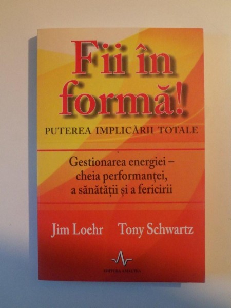 FII IN FORMA , PUTEREA IMPLICARII TOTALE , GESTIONAREA ENERGIEI , CHEIA PERFORMANTEI , A SANATATII SI A FERICIRII de JIM LOEHR , TONY SCHWARTZ , 2011