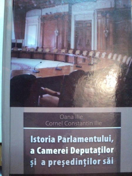 ISTORIA PARLAMENTULUI, A CAMEREI DEPUTATILOR SI A PRESEDINTILOR SAI  - OANA ILIE SI CORNEL CONSTANTIN ILIE, BUC. 2007