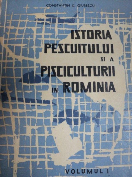 ISTORIA PESCUITULUI SI A PISCICULTURII IN ROMANIA   VOL.I   CONSTANTIN C. GIURESCU, BUC. 1964