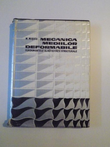 MECANICA MEDIILOR DEFORMABILE , FUNDAMENTELE ELASTICITATII STRUCTURALE de M. MISICU , 1967