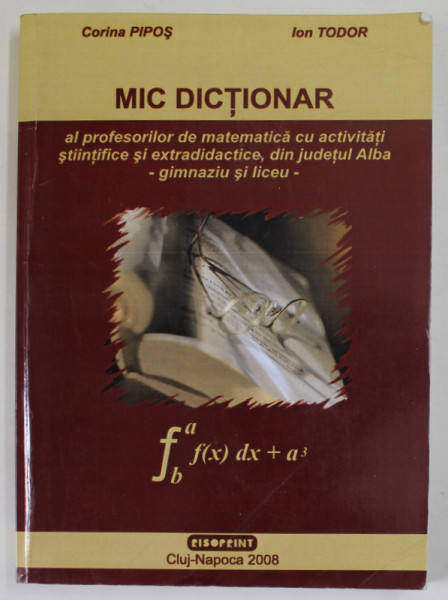 MIC DICTIONAR AL PROFESORILOR DE MATEMATICA CU ACTIVITATI STIINTIFICE SI EXTRADIDACTICE DIN JUDETUL ALBA - GIMNAZIU SI LICEU de CORINA PIPOS si ION TUDOR , 2008 , DEDICATIE * , PREZINTA PETE SI URME DE UZURA
