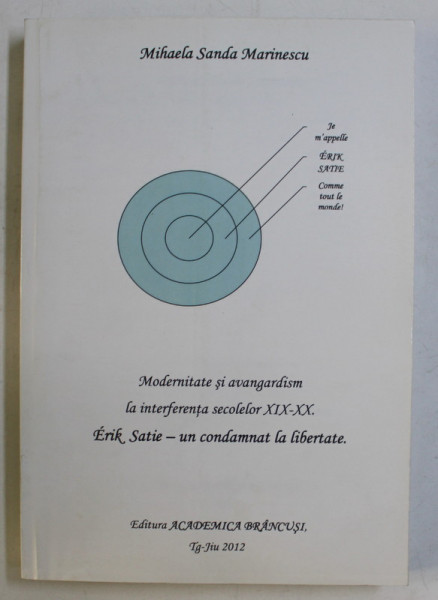 MODERNITATE SI AVANGARDISM LA INTERFERENTA SECOLELOR XIX - XX , ERIK SATIE - UN CONDAMNAT LA LIBERTATE de MIHAELA SANDA MARINESCU , 2012 *DEDICATIA AUTORULUI CATRE ACAD. ALEXANDRU BOBOC