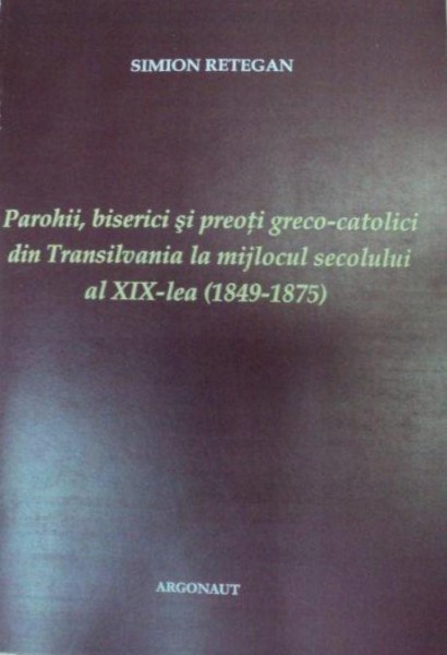 PARORHII,BISERICI SI PREOTI GRECO-CATOLICI DIN TRANSILVANIA LA MIJLOCUL SECOLULUI AL XIX-LEA,MARTURII DOCUMENTARE 2006-SIMION RETEGAN