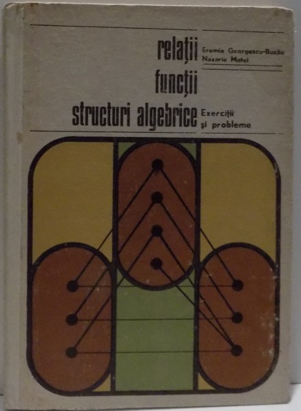 RELATII , FUNCTII , STRUCTURI ALGEBRICE , EXERCITI SI PROBLEME de EREMIA GEORGESCU BUZAU SI NAZARIE MATEI , 1973