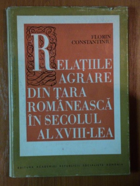 RELATIILE AGRARE DIN TARA ROMANEASCA IN SECOLUL AL XVIII - LEA de FLORIN CONSTANTINIU , 1972