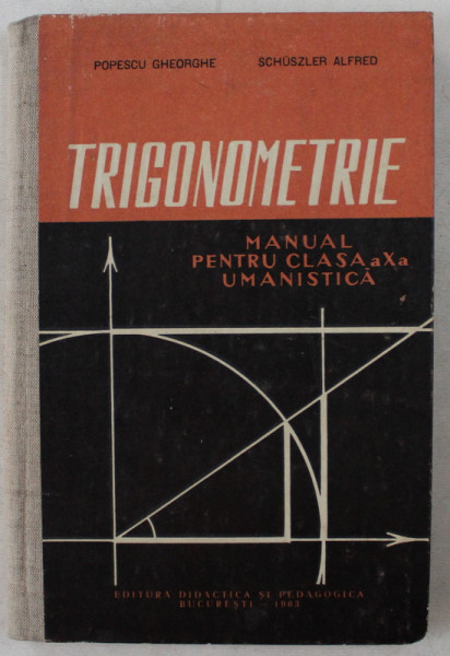 TRIGONOMETRIE  - MANUAL PENTRU CLASA A X-A UMANISTICA de POPESCU GHEORGHE si SCHUSLER ALFRED , 1963