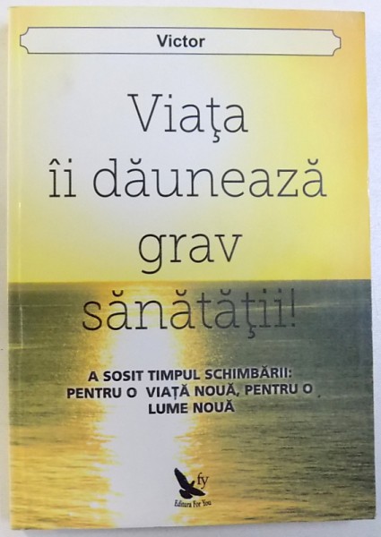 VIATA  DAUNEAZA GRAV SANATATII !  -  A SOSIT TIMPUL SCHIMBARII : PENTRU  O VIAT ANOUA , PENTRU O LUME NOUA de VICTOR , 2013